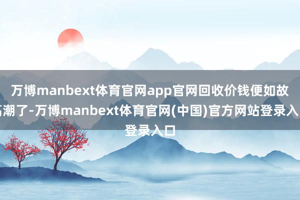 万博manbext体育官网app官网回收价钱便如故高潮了-万博manbext体育官网(中国)官方网站登录入口