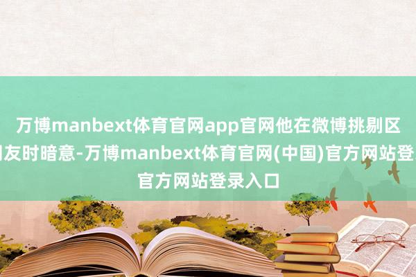 万博manbext体育官网app官网他在微博挑剔区陈诉网友时暗意-万博manbext体育官网(中国)官方网站登录入口
