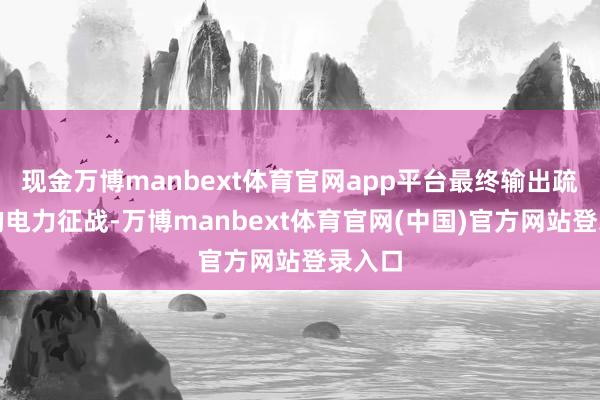 现金万博manbext体育官网app平台最终输出疏通电的电力征战-万博manbext体育官网(中国)官方网站登录入口