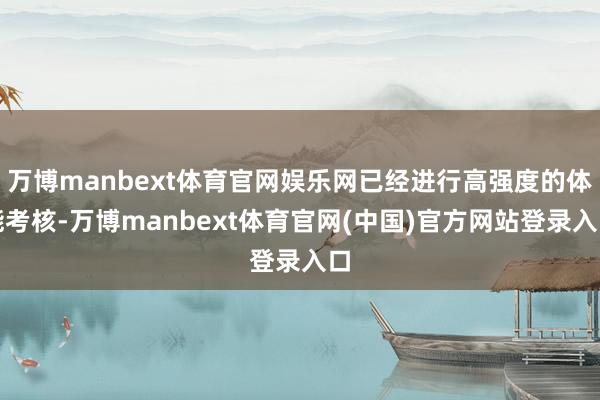 万博manbext体育官网娱乐网已经进行高强度的体能考核-万博manbext体育官网(中国)官方网站登录入口