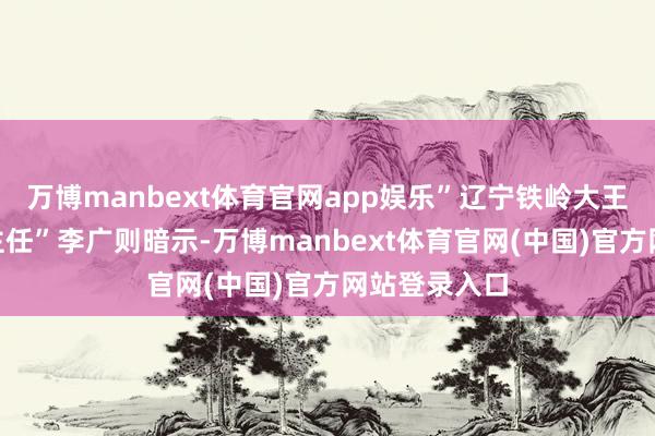 万博manbext体育官网app娱乐”辽宁铁岭大王村“金融村主任”李广则暗示-万博manbext体育官网(中国)官方网站登录入口