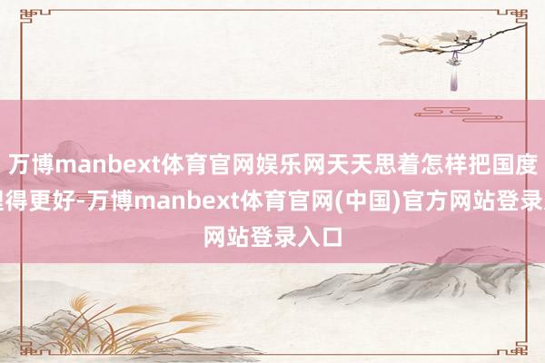 万博manbext体育官网娱乐网天天思着怎样把国度处理得更好-万博manbext体育官网(中国)官方网站登录入口