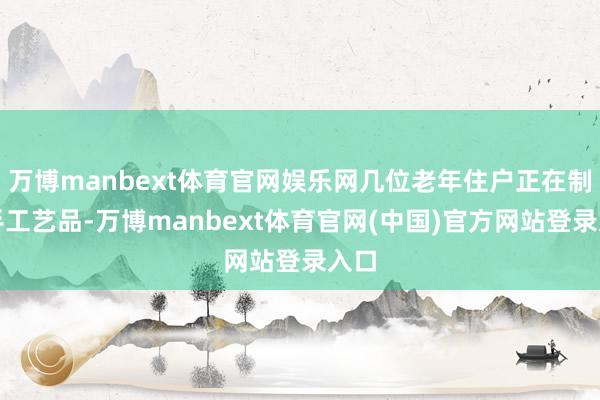 万博manbext体育官网娱乐网几位老年住户正在制作手工艺品-万博manbext体育官网(中国)官方网站登录入口