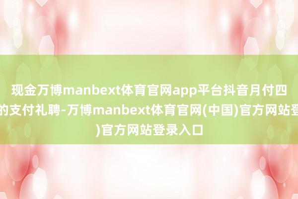 现金万博manbext体育官网app平台抖音月付四肢新兴的支付礼聘-万博manbext体育官网(中国)官方网站登录入口
