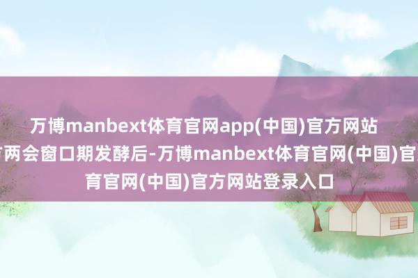 万博manbext体育官网app(中国)官方网站 前述商量随处方两会窗口期发酵后-万博manbext体育官网(中国)官方网站登录入口