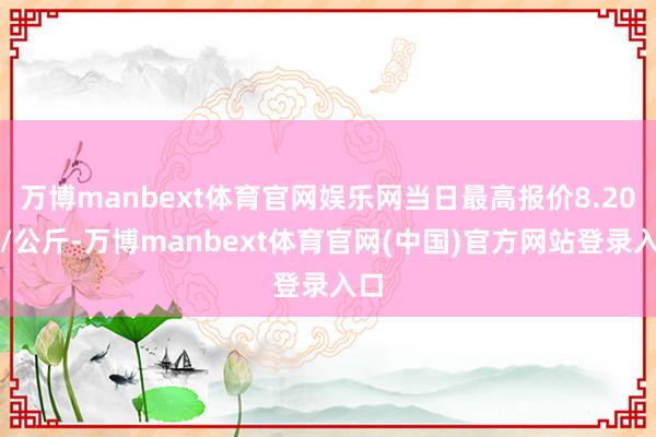 万博manbext体育官网娱乐网当日最高报价8.20元/公斤-万博manbext体育官网(中国)官方网站登录入口