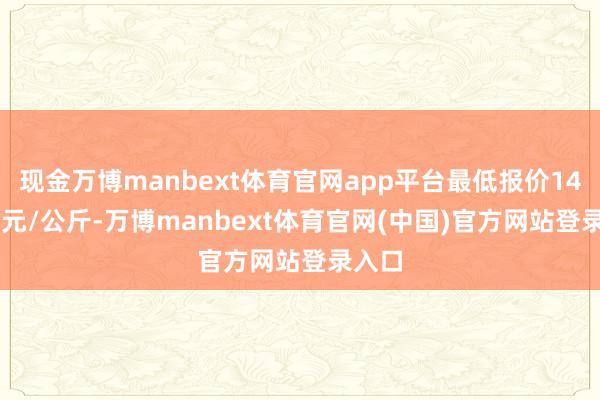 现金万博manbext体育官网app平台最低报价140.00元/公斤-万博manbext体育官网(中国)官方网站登录入口