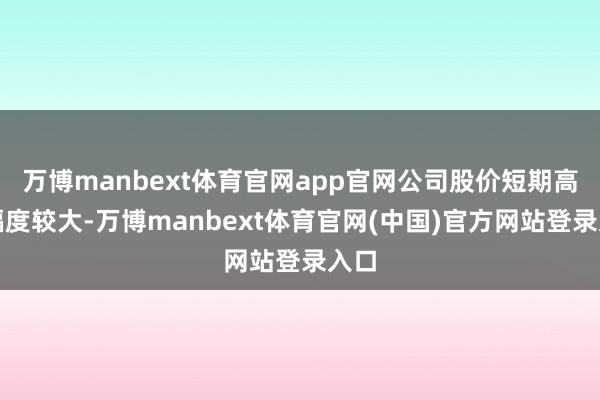 万博manbext体育官网app官网公司股价短期高涨幅度较大-万博manbext体育官网(中国)官方网站登录入口