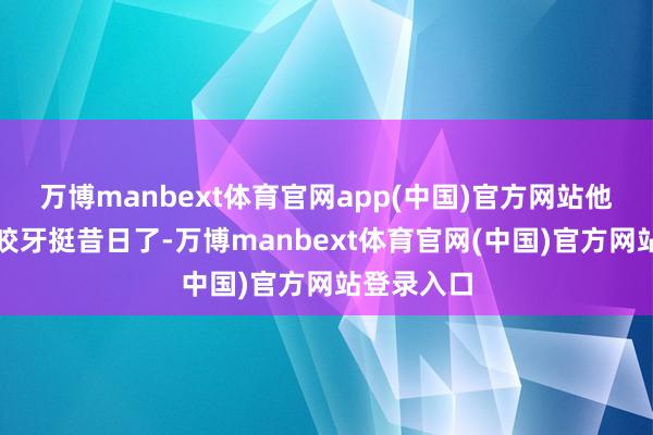 万博manbext体育官网app(中国)官方网站他们认为咬咬牙挺昔日了-万博manbext体育官网(中国)官方网站登录入口