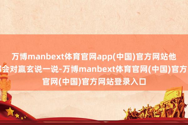 万博manbext体育官网app(中国)官方网站他有什么隐衷都会对嬴玄说一说-万博manbext体育官网(中国)官方网站登录入口