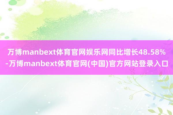 万博manbext体育官网娱乐网同比增长48.58%-万博manbext体育官网(中国)官方网站登录入口