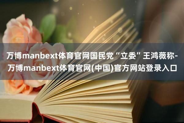 万博manbext体育官网国民党“立委”王鸿薇称-万博manbext体育官网(中国)官方网站登录入口