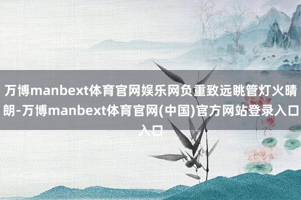 万博manbext体育官网娱乐网负重致远眺管灯火晴朗-万博manbext体育官网(中国)官方网站登录入口
