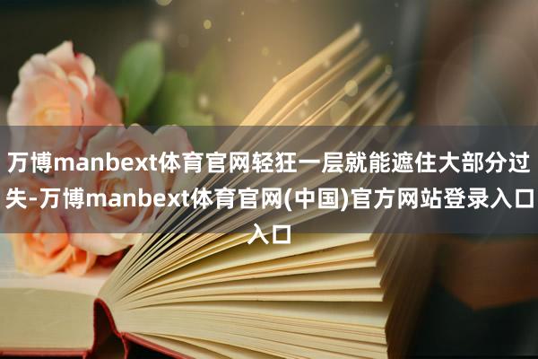 万博manbext体育官网轻狂一层就能遮住大部分过失-万博manbext体育官网(中国)官方网站登录入口