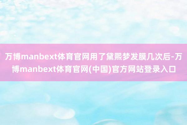 万博manbext体育官网用了黛熙梦发膜几次后-万博manbext体育官网(中国)官方网站登录入口