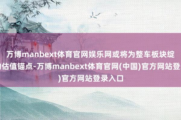 万博manbext体育官网娱乐网或将为整车板块绽放新的估值锚点-万博manbext体育官网(中国)官方网站登录入口