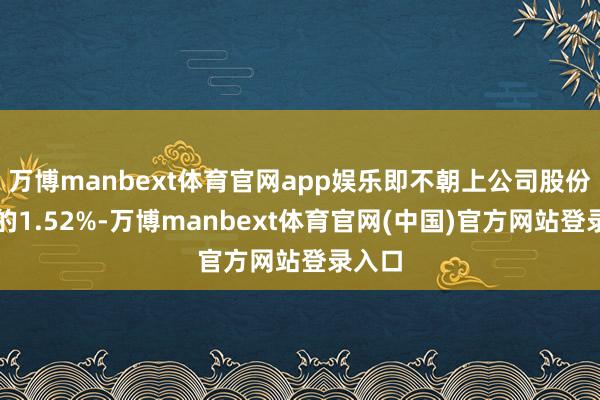 万博manbext体育官网app娱乐即不朝上公司股份总额的1.52%-万博manbext体育官网(中国)官方网站登录入口