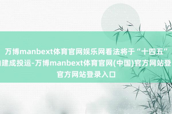 万博manbext体育官网娱乐网看法将于“十四五”本领内建成投运-万博manbext体育官网(中国)官方网站登录入口