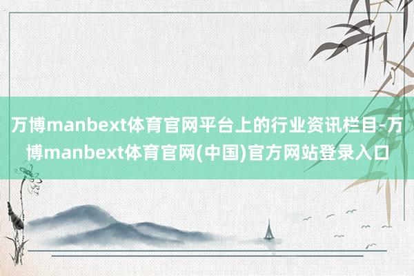 万博manbext体育官网平台上的行业资讯栏目-万博manbext体育官网(中国)官方网站登录入口