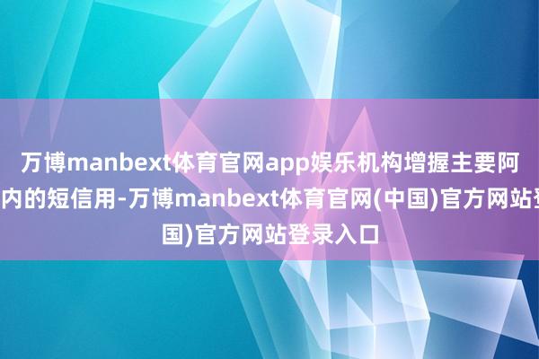 万博manbext体育官网app娱乐机构增握主要阿谀在1年内的短信用-万博manbext体育官网(中国)官方网站登录入口