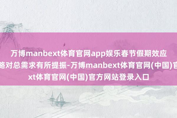 万博manbext体育官网app娱乐春节假期效应开释重叠前期策略对总需求有所提振-万博manbext体育官网(中国)官方网站登录入口