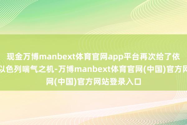 现金万博manbext体育官网app平台再次给了依然扛不住的以色列喘气之机-万博manbext体育官网(中国)官方网站登录入口