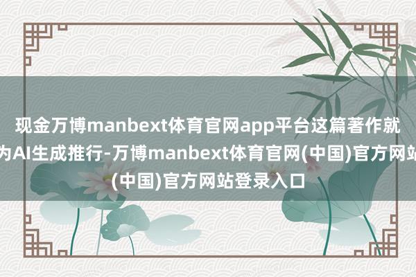 现金万博manbext体育官网app平台这篇著作就会被判定为AI生成推行-万博manbext体育官网(中国)官方网站登录入口