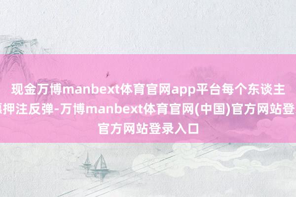 现金万博manbext体育官网app平台每个东谈主齐但愿押注反弹-万博manbext体育官网(中国)官方网站登录入口