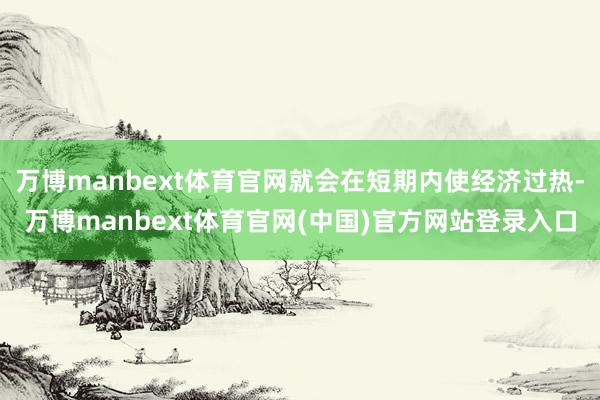 万博manbext体育官网就会在短期内使经济过热-万博manbext体育官网(中国)官方网站登录入口