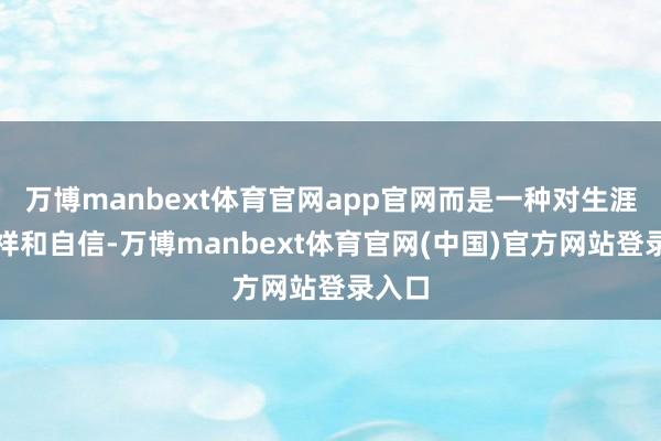 万博manbext体育官网app官网而是一种对生涯的安祥和自信-万博manbext体育官网(中国)官方网站登录入口