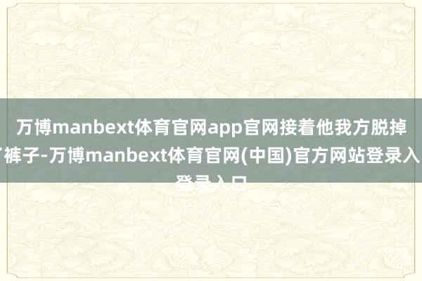 万博manbext体育官网app官网接着他我方脱掉了裤子-万博manbext体育官网(中国)官方网站登录入口