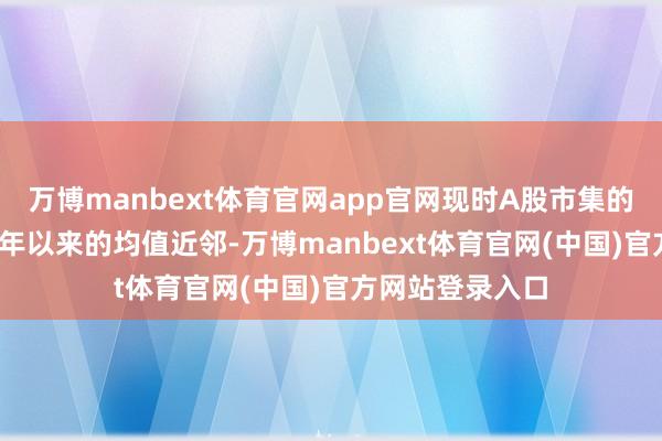万博manbext体育官网app官网现时A股市集的估值处于2010年以来的均值近邻-万博manbext体育官网(中国)官方网站登录入口