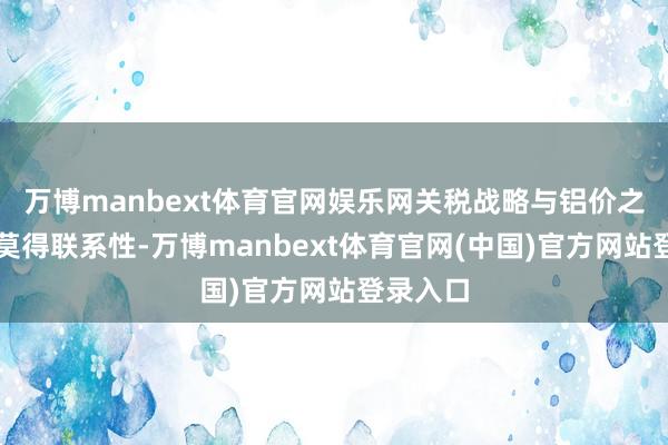 万博manbext体育官网娱乐网关税战略与铝价之间⼏乎莫得联系性-万博manbext体育官网(中国)官方网站登录入口