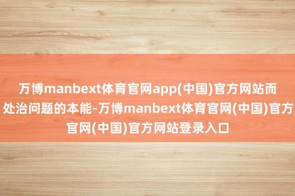 万博manbext体育官网app(中国)官方网站而是发现问题、处治问题的本能-万博manbext体育官网(中国)官方网站登录入口