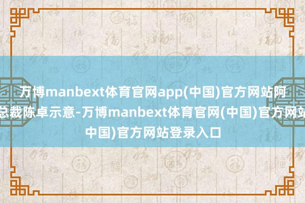 万博manbext体育官网app(中国)官方网站阿维塔科技总裁陈卓示意-万博manbext体育官网(中国)官方网站登录入口