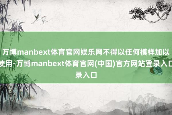万博manbext体育官网娱乐网不得以任何模样加以使用-万博manbext体育官网(中国)官方网站登录入口