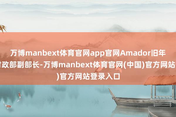 万博manbext体育官网app官网Amador旧年起担任财政部副部长-万博manbext体育官网(中国)官方网站登录入口