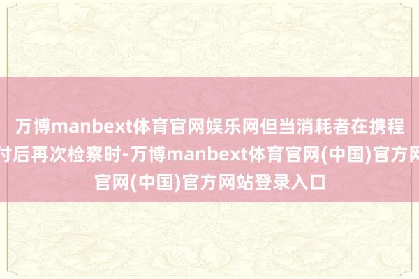万博manbext体育官网娱乐网但当消耗者在携程完成机票支付后再次检察时-万博manbext体育官网(中国)官方网站登录入口