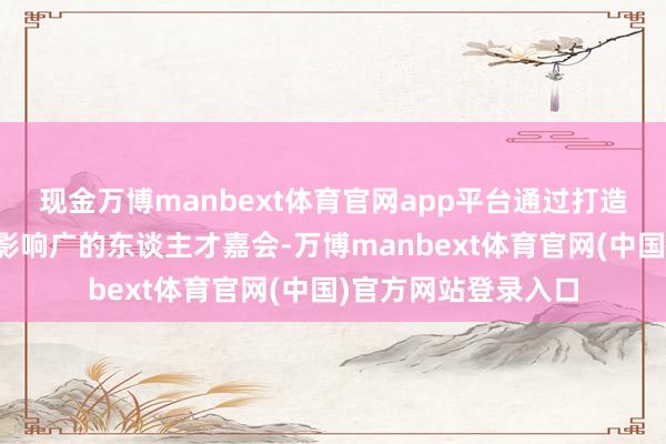 现金万博manbext体育官网app平台通过打造规格高、界限大、影响广的东谈主才嘉会-万博manbext体育官网(中国)官方网站登录入口
