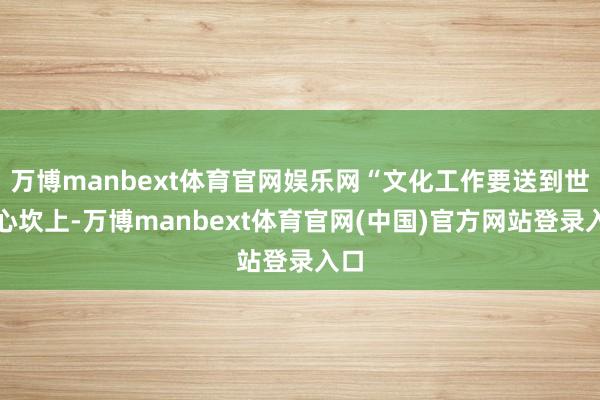 万博manbext体育官网娱乐网“文化工作要送到世界心坎上-万博manbext体育官网(中国)官方网站登录入口