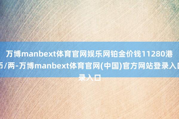 万博manbext体育官网娱乐网铂金价钱11280港币/两-万博manbext体育官网(中国)官方网站登录入口
