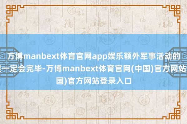 万博manbext体育官网app娱乐额外军事活动的既定方案一定会完毕-万博manbext体育官网(中国)官方网站登录入口