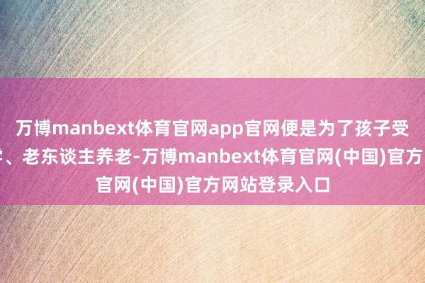 万博manbext体育官网app官网便是为了孩子受室、子女入学、老东谈主养老-万博manbext体育官网(中国)官方网站登录入口