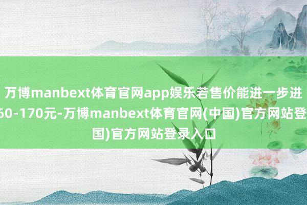 万博manbext体育官网app娱乐若售价能进一步进步至160-170元-万博manbext体育官网(中国)官方网站登录入口