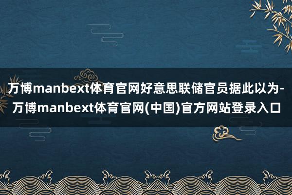万博manbext体育官网好意思联储官员据此以为-万博manbext体育官网(中国)官方网站登录入口