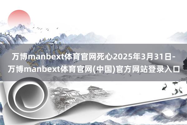 万博manbext体育官网死心2025年3月31日-万博manbext体育官网(中国)官方网站登录入口