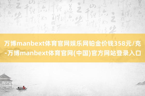 万博manbext体育官网娱乐网铂金价钱358元/克-万博manbext体育官网(中国)官方网站登录入口