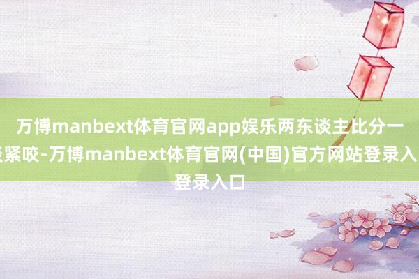 万博manbext体育官网app娱乐两东谈主比分一谈紧咬-万博manbext体育官网(中国)官方网站登录入口
