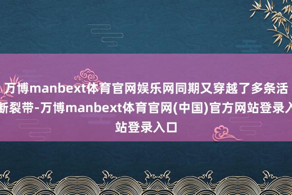 万博manbext体育官网娱乐网同期又穿越了多条活跃断裂带-万博manbext体育官网(中国)官方网站登录入口