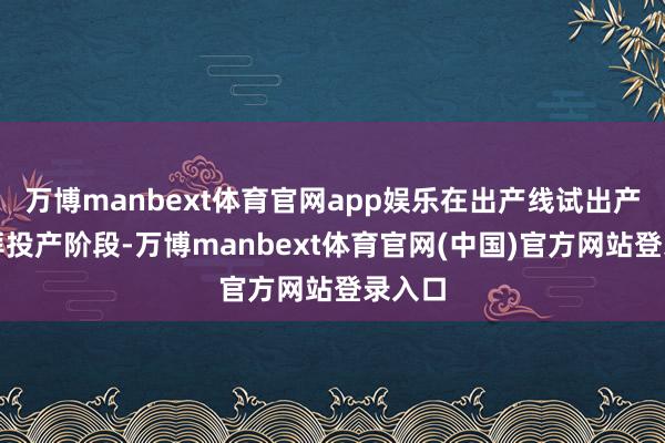 万博manbext体育官网app娱乐在出产线试出产及崇拜投产阶段-万博manbext体育官网(中国)官方网站登录入口